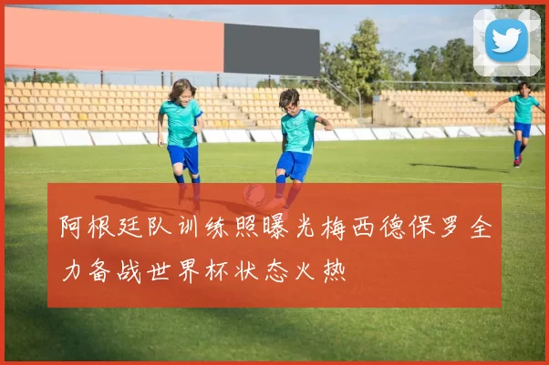 阿根廷队训练照曝光梅西德保罗全力备战世界杯状态火热