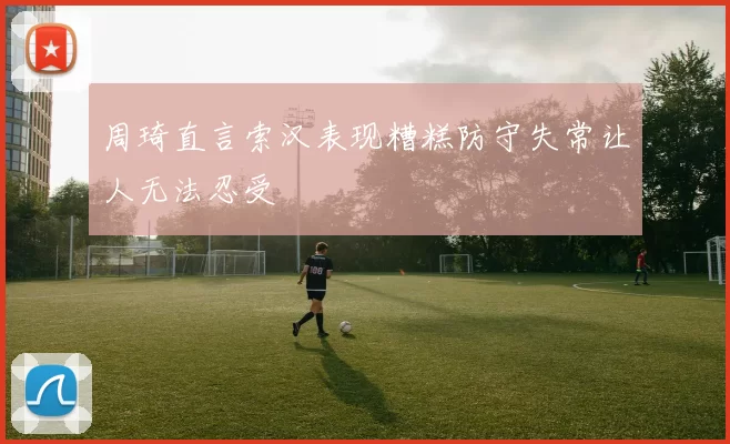 周琦直言索汉表现糟糕防守失常让人无法忍受