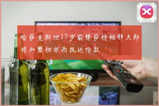 哈萨克斯坦17岁前锋萨特帕耶夫即将加盟切尔西抵达伦敦