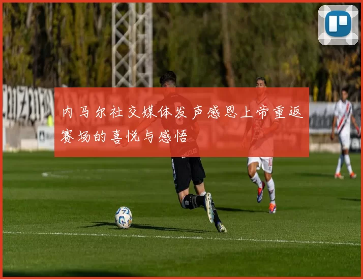 内马尔社交媒体发声感恩上帝重返赛场的喜悦与感悟