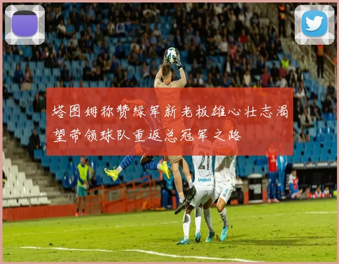 塔图姆称赞绿军新老板雄心壮志渴望带领球队重返总冠军之路