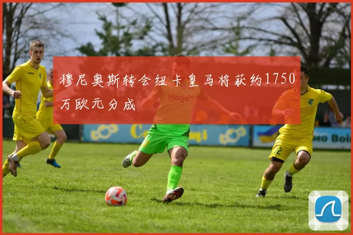 穆尼奥斯转会纽卡皇马将获约1750万欧元分成