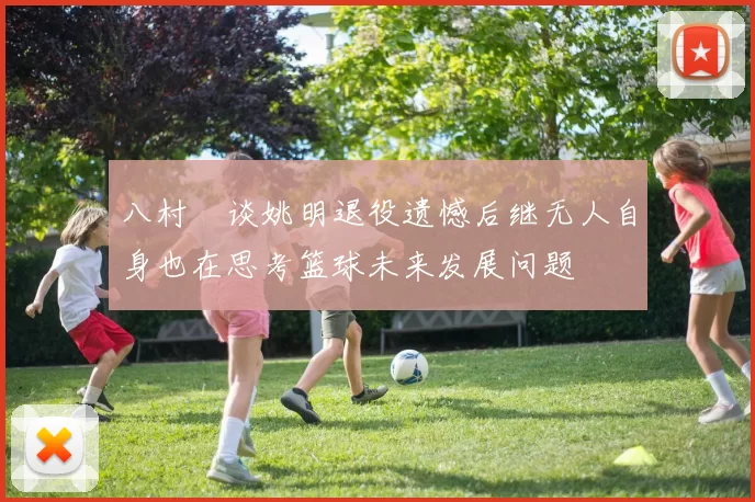 八村塁谈姚明退役遗憾后继无人自身也在思考篮球未来发展问题